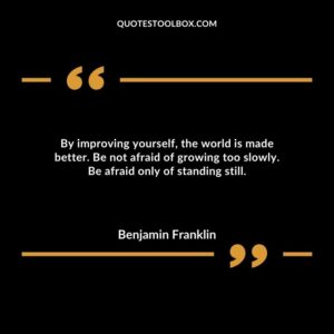 By improving yourself, the world is made better. Be not afraid of growing too slowly. Be afraid only of standing still.