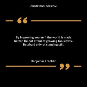 By improving yourself, the world is made better. Be not afraid of growing too slowly. Be afraid only of standing still.