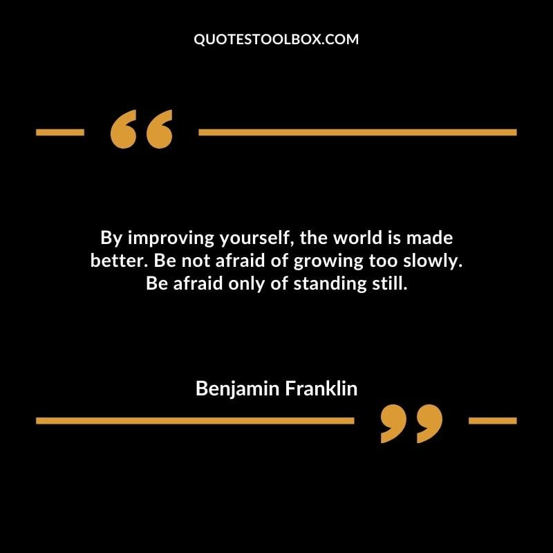 By improving yourself, the world is made better. Be not afraid of growing too slowly. Be afraid only of standing still.