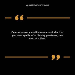 Celebrate every small win as a reminder that you are capable of achieving greatness, one step at a time.