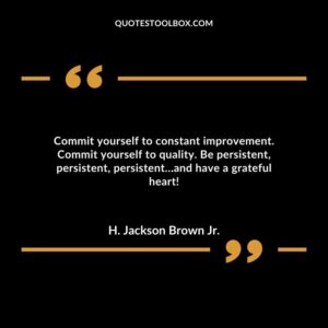 Commit yourself to constant improvement. Commit yourself to quality. Be persistent, persistent, persistent…and have a grateful heart!