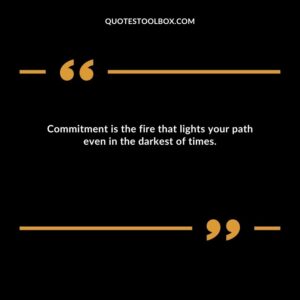 Commitment is the fire that lights your path even in the darkest of times.