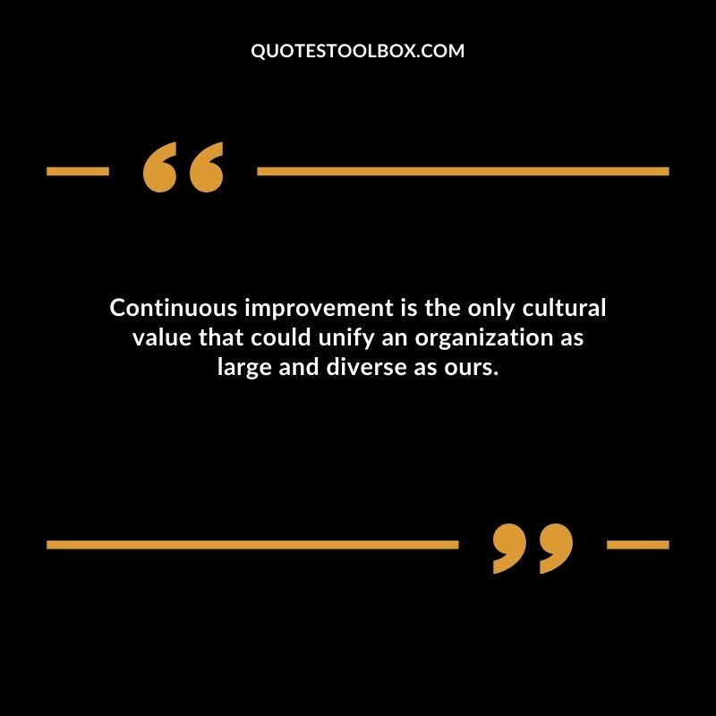Continuous improvement is the only cultural value that could unify an organization as large and diverse as ours.