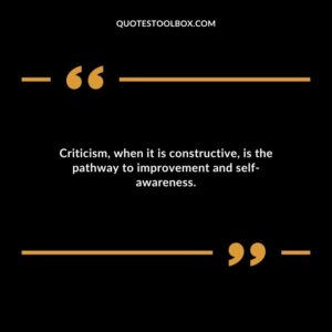 Criticism when it is constructive is the pathway to improvement and self awareness.
