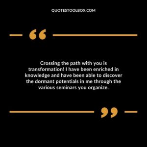 Crossing the path with you is transformation! I have been enriched in knowledge and have been able to discover the dormant potentials in me through the various seminars you organize.