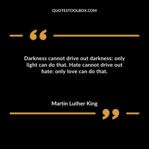 Darkness cannot drive out darkness only light can do that. Hate cannot drive out hate only love can do that.
