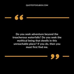 Do you seek adventure beyond the treacherous waterfalls Do you seek the mythical being that dwells in this unreachable place If you do, then you must first find me.