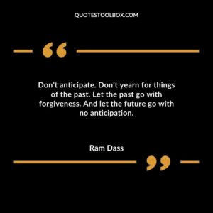 Dont anticipate. Dont yearn for things of the past. Let the past go with forgiveness. And let the future go with no anticipation.