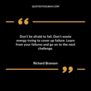 Dont be afraid to fail. Dont waste energy trying to cover up failure. Learn from your failures and go on to the next challenge.