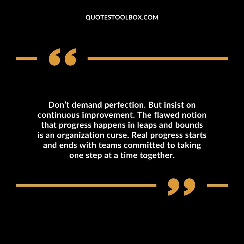 Don’t demand perfection. But insist on continuous improvement. The flawed notion that progress happens in leaps and bounds is an organization curse.