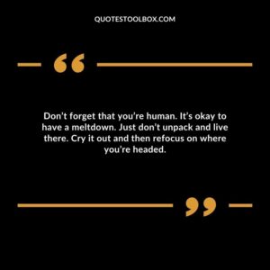 Don’t forget that you’re human. It’s okay to have a meltdown. Just don’t unpack and live there. Cry it out and then refocus on where you’re headed.