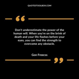 Dont underestimate the power of the human will. When youre on the brink of death and your life flashes before your eyes you can find the strength to overcome any obstacle.