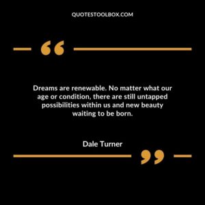 Dreams are renewable. No matter what our age or condition, there are still untapped possibilities within us and new beauty waiting to be born.