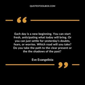 Each day is a new beginning. You can start fresh, anticipating what today will bring.