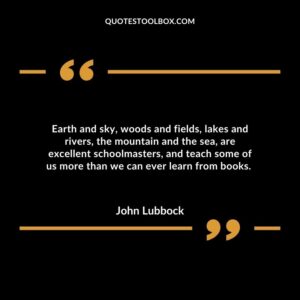 Earth and sky, woods and fields, lakes and rivers, the mountain and the sea, are excellent schoolmasters, and teach some of us more than we can ever learn from books.