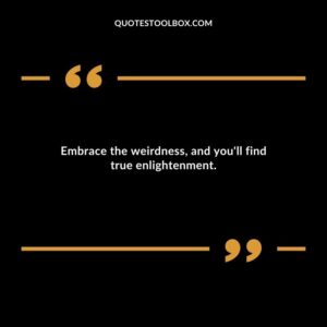 Embrace the weirdness and youll find true enlightenment.