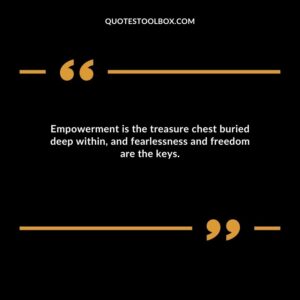 Empowerment is the treasure chest buried deep within, and fearlessness and freedom are the keys.