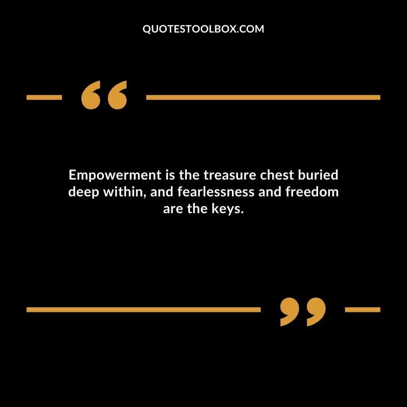 Empowerment is the treasure chest buried deep within, and fearlessness and freedom are the keys.