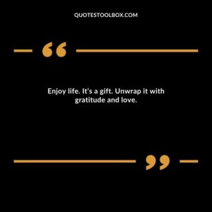 Enjoy life. It’s a gift. Unwrap it with gratitude and love.