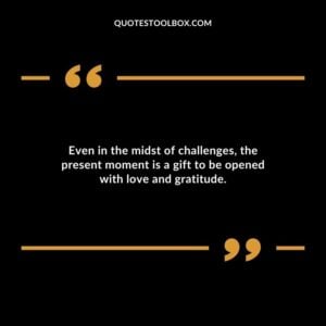 Even in the midst of challenges the present moment is a gift to be opened with love and gratitude.