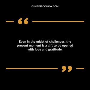 Even in the midst of challenges the present moment is a gift to be opened with love and gratitude.