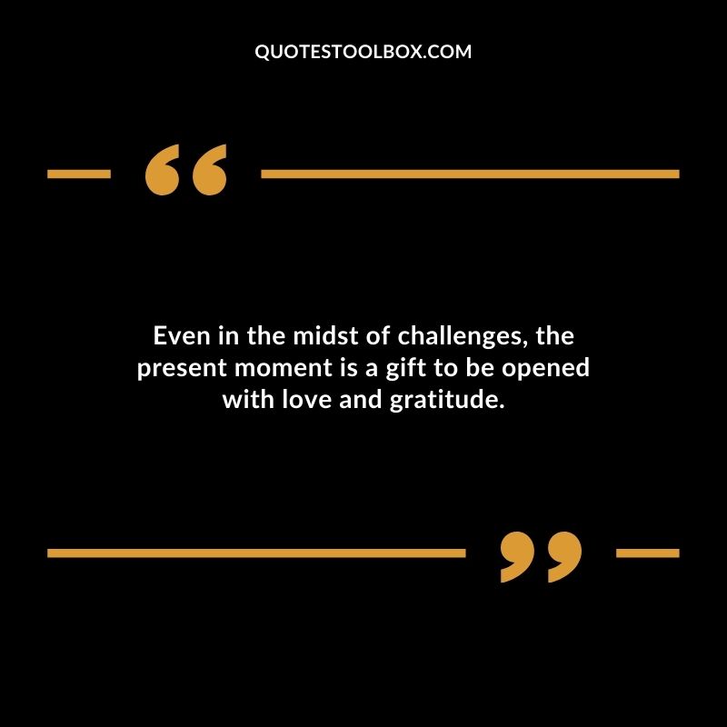 Even in the midst of challenges the present moment is a gift to be opened with love and gratitude.
