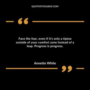 Face the fear, even if it’s only a tiptoe outside of your comfort zone instead of a leap. Progress is progress.