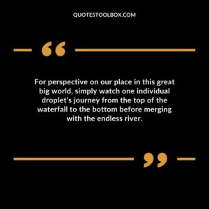 For perspective on our place in this great big world simply watch one individual droplets journey from the top of the waterfall to the bottom before merging with the endless river.