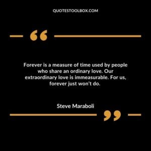 Forever is a measure of time used by people who share an ordinary love. Our extraordinary love is immeasurable. For us, forever just won’t do.