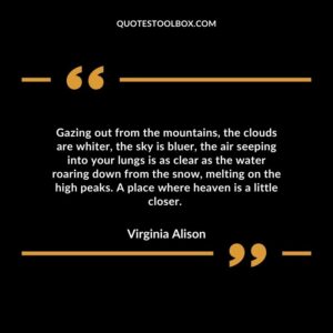 Gazing out from the mountains, the clouds are whiter, the sky is bluer, the air seeping into your lungs is as clear as the water roaring down from the snow, melting on the high peaks.