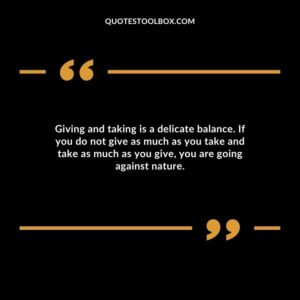 Giving and taking is a delicate balance. If you do not give as much as you take and take as much as you give, you are going against nature.