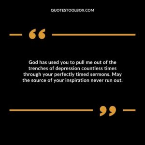 God has used you to pull me out of the trenches of depression countless times through your perfectly timed sermons. May the source of your inspiration never run out.