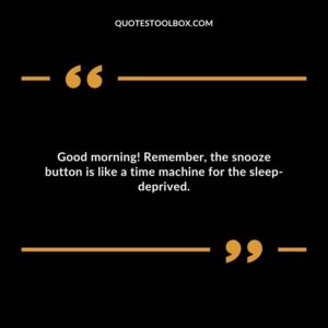 Good morning! Remember, the snooze button is like a time machine for the sleep deprived.