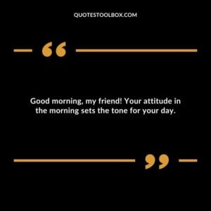 Good morning, my friend! Your attitude in the morning sets the tone for your day.
