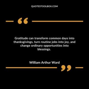 Gratitude can transform common days into thanksgivings, turn routine jobs into joy, and change ordinary opportunities into blessings.