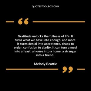 Gratitude unlocks the fullness of life. It turns what we have into enough, and more. It turns denial into acceptance, chaos to order, confusion to clarity.