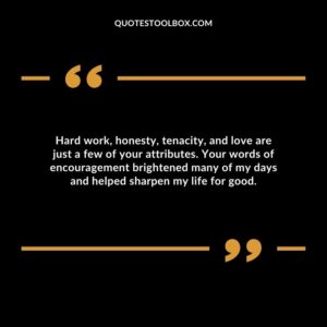 Hard work, honesty, tenacity, and love are just a few of your attributes. Your words of encouragement brightened many of my days and helped sharpen my life for good.