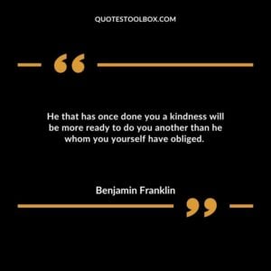 He that has once done you a kindness will be more ready to do you another than he whom you yourself have obliged.