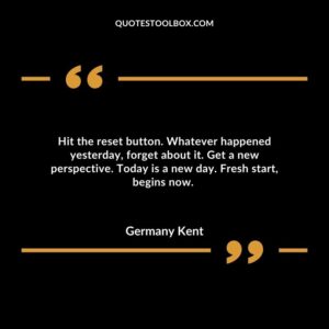 Hit the reset button. Whatever happened yesterday, forget about it. Get a new perspective. Today is a new day. Fresh start, begins now.