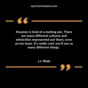 Houston is kind of a melting pot. There are many different cultures and ethnicities represented out there even on my team. Its really cool youll see so many different things.