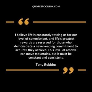 I believe life is constantly testing us for our level of commitment, and life’s greatest rewards are reserved for those who demonstrate a never ending commitment to act until they achieve