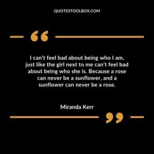 I cant feel bad about being who I am just like the girl next to me cant feel bad about being who she is. Because a rose can never be a sunflower and a sunflower can never be a rose.