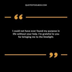 I could not have ever found my purpose in life without your help. I'm grateful to you for bringing me to the limelight.