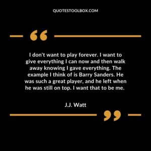 I don't want to play forever. I want to give everything I can now and then walk away knowing I gave everything. The example I think of is Barry Sanders. He was such a great play