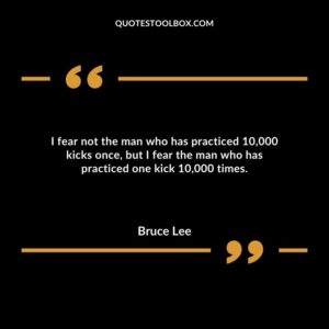 I fear not the man who has practiced 10,000 kicks once, but I fear the man who has practiced one kick 10,000 times.