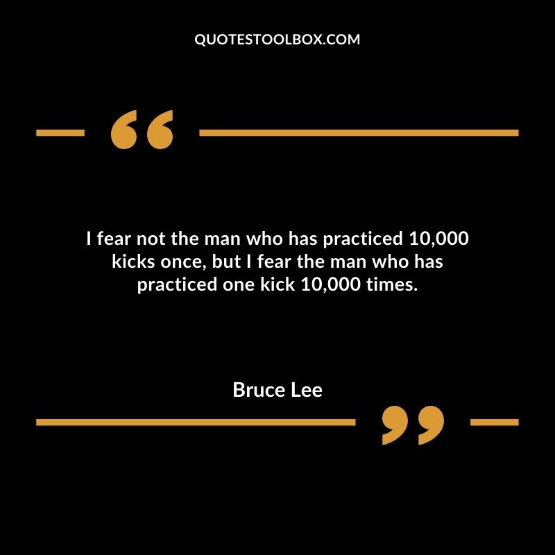 I fear not the man who has practiced 10,000 kicks once, but I fear the man who has practiced one kick 10,000 times.
