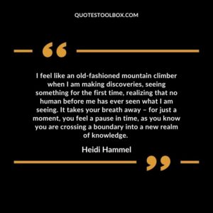 I feel like an old fashioned mountain climber when I am making discoveries, seeing something for the first time, realizing that no human before me has ever seen what I am seeing.