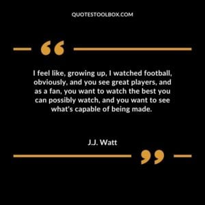 I feel like, growing up, I watched football, obviously, and you see great players, and as a fan, you want to watch the best you can possibly watch, and you want to see what's