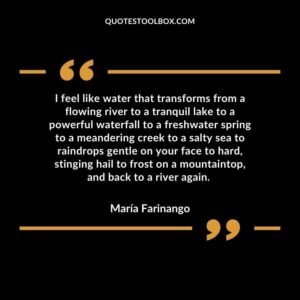 I feel like water that transforms from a flowing river to a tranquil lake to a powerful waterfall to a freshwater spring to a meandering creek to a salty sea to raindrops