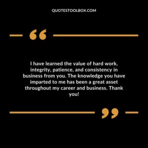 I have learned the value of hard work, integrity, patience, and consistency in business from you. The knowledge you have imparted to me has been a great asset throughout my career and business.